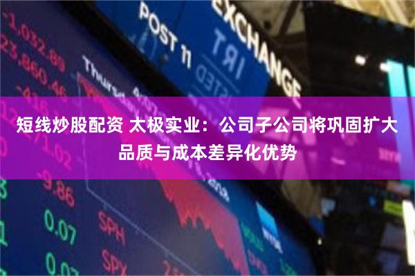 短线炒股配资 太极实业：公司子公司将巩固扩大品质与成本差异化优势