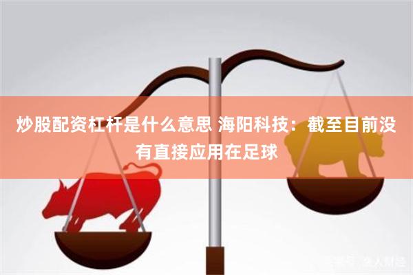炒股配资杠杆是什么意思 海阳科技：截至目前没有直接应用在足球