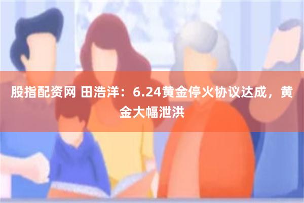 股指配资网 田浩洋：6.24黄金停火协议达成，黄金大幅泄洪