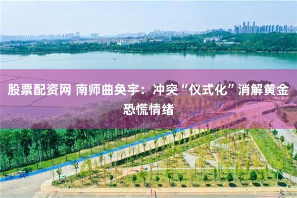 股票配资网 南师曲奂宇：冲突“仪式化”消解黄金恐慌情绪