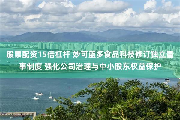股票配资15倍杠杆 妙可蓝多食品科技修订独立董事制度 强化公司治理与中小股东权益保护