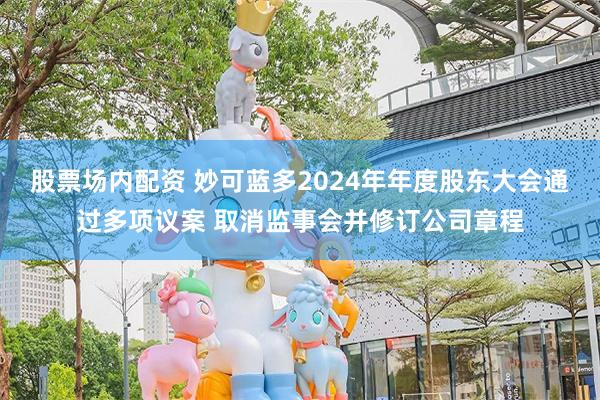 股票场内配资 妙可蓝多2024年年度股东大会通过多项议案 取消监事会并修订公司章程