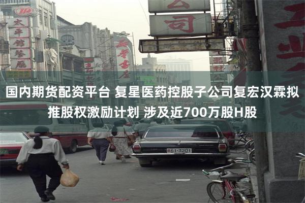国内期货配资平台 复星医药控股子公司复宏汉霖拟推股权激励计划 涉及近700万股H股