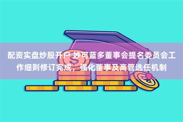 配资实盘炒股开户 妙可蓝多董事会提名委员会工作细则修订完成，强化董事及高管选任机制
