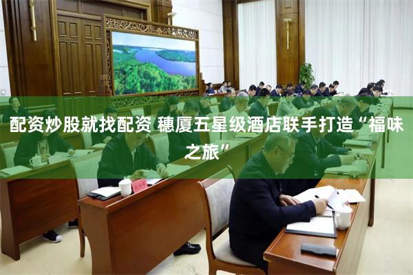 配资炒股就找配资 穗厦五星级酒店联手打造“福味之旅”