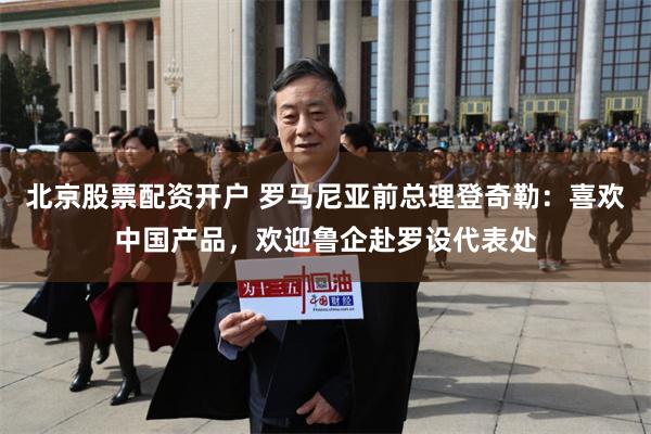 北京股票配资开户 罗马尼亚前总理登奇勒：喜欢中国产品，欢迎鲁企赴罗设代表处