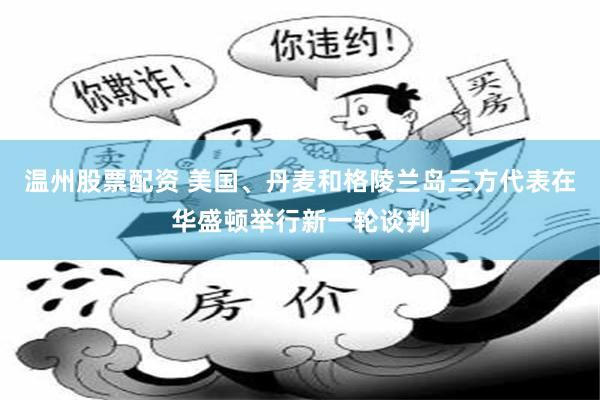 温州股票配资 美国、丹麦和格陵兰岛三方代表在华盛顿举行新一轮谈判
