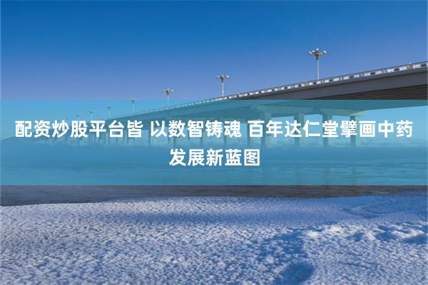 配资炒股平台皆 以数智铸魂 百年达仁堂擘画中药发展新蓝图