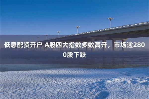 低息配资开户 A股四大指数多数高开，市场逾2800股下跌