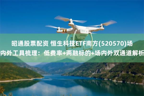 昭通股票配资 恒生科技ETF南方(520570)场内外工具梳理:低费率+两融标的+场内外双通道解析