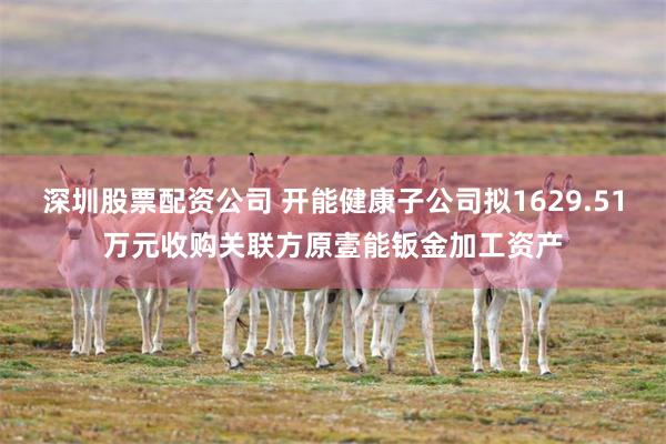 深圳股票配资公司 开能健康子公司拟1629.51万元收购关联方原壹能钣金加工资产