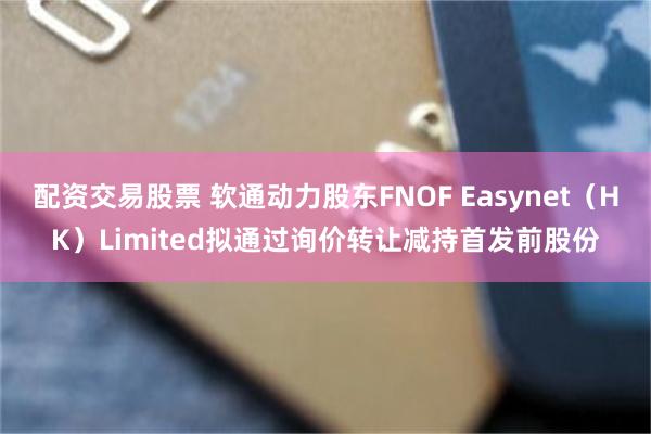 配资交易股票 软通动力股东FNOF Easynet（HK）Limited拟通过询价转让减持首发前股份