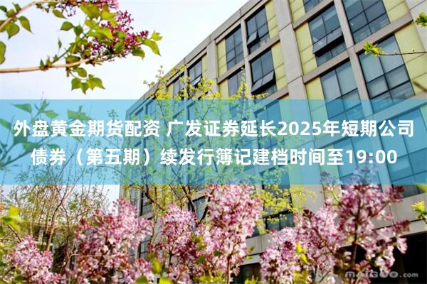 外盘黄金期货配资 广发证券延长2025年短期公司债券（第五期）续发行簿记建档时间至19:00
