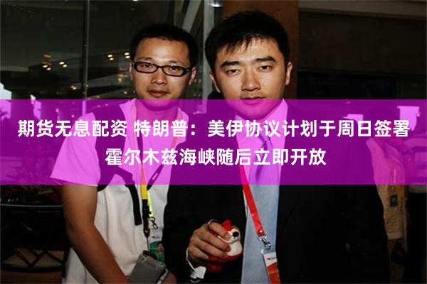 期货无息配资 特朗普：美伊协议计划于周日签署 霍尔木兹海峡随后立即开放