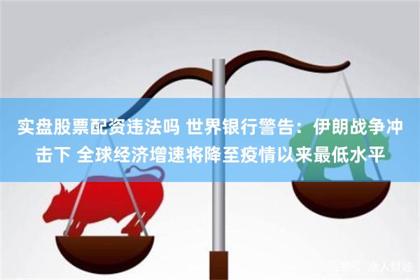 实盘股票配资违法吗 世界银行警告：伊朗战争冲击下 全球经济增速将降至疫情以来最低水平