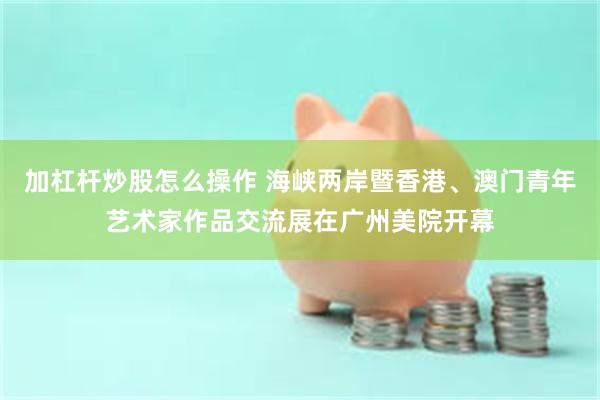 加杠杆炒股怎么操作 海峡两岸暨香港、澳门青年艺术家作品交流展在广州美院开幕