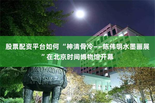 股票配资平台如何 “神清骨冷——陈伟明水墨画展”在北京时间博物馆开幕
