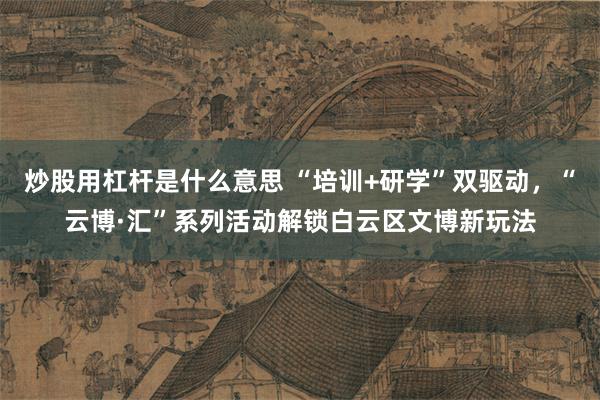 炒股用杠杆是什么意思 “培训+研学”双驱动，“云博·汇”系列活动解锁白云区文博新玩法