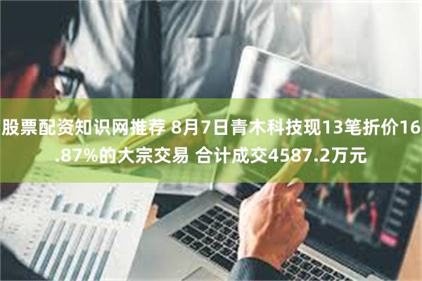 股票配资知识网推荐 8月7日青木科技现13笔折价16.87%的大宗交易 合计成交4587.2万元