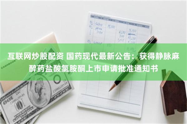 互联网炒股配资 国药现代最新公告：获得静脉麻醉药盐酸氯胺酮上市申请批准通知书