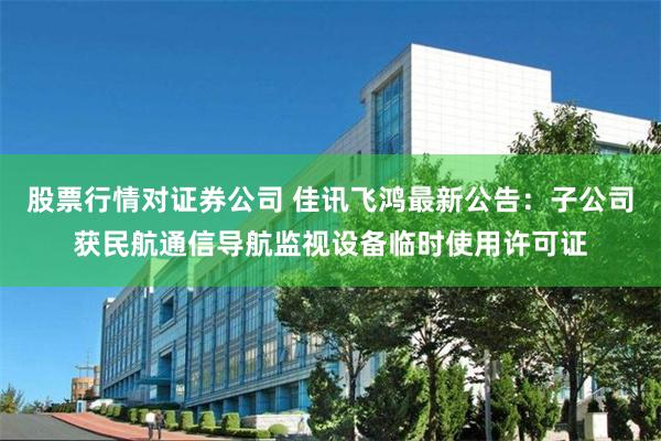 股票行情对证券公司 佳讯飞鸿最新公告：子公司获民航通信导航监视设备临时使用许可证