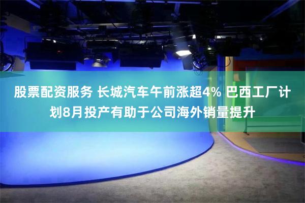 股票配资服务 长城汽车午前涨超4% 巴西工厂计划8月投产有助于公司海外销量提升