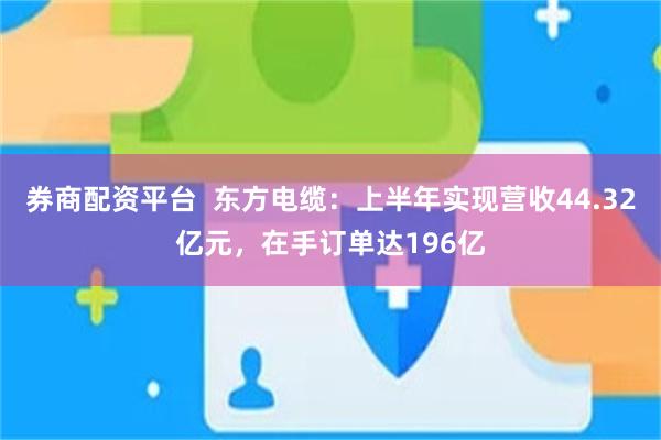 券商配资平台 东方电缆:上半年实现营收44.32亿元,在手订单达196亿