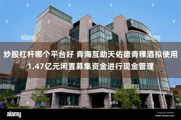 炒股杠杆哪个平台好 青海互助天佑德青稞酒拟使用1.47亿元闲置募集资金进行现金管理