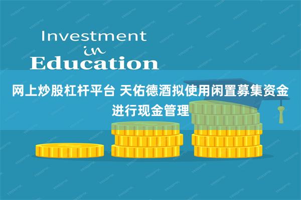 网上炒股杠杆平台 天佑德酒拟使用闲置募集资金进行现金管理