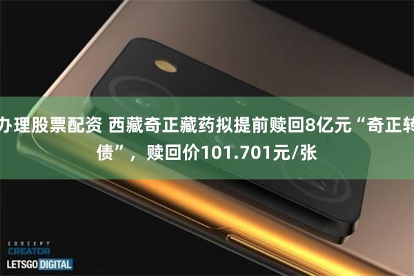 办理股票配资 西藏奇正藏药拟提前赎回8亿元“奇正转债”，赎回价101.701元/张