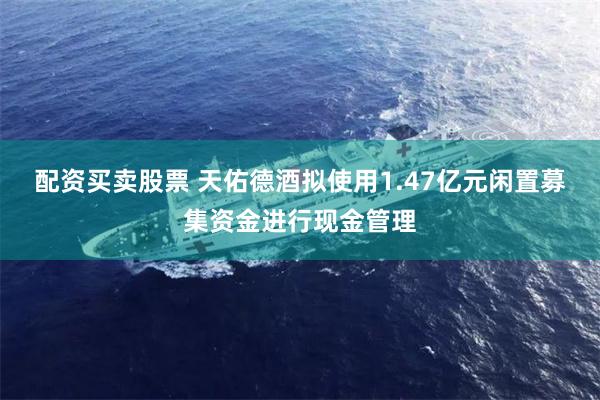 配资买卖股票 天佑德酒拟使用1.47亿元闲置募集资金进行现金管理