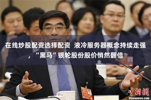 在线炒股配资选择配资  液冷服务器概念持续走强，“黑马”银轮股份股价悄然翻倍