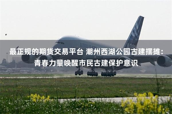 最正规的期货交易平台 潮州西湖公园古建摆摊：青春力量唤醒市民古建保护意识