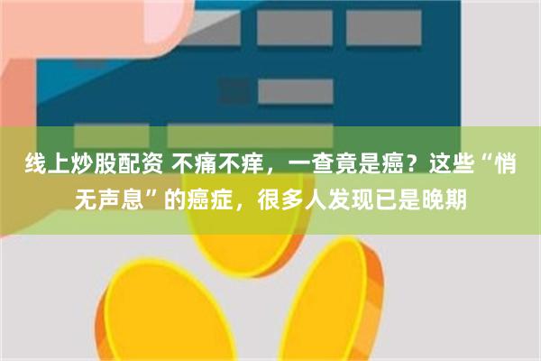 线上炒股配资 不痛不痒，一查竟是癌？这些“悄无声息”的癌症，很多人发现已是晚期