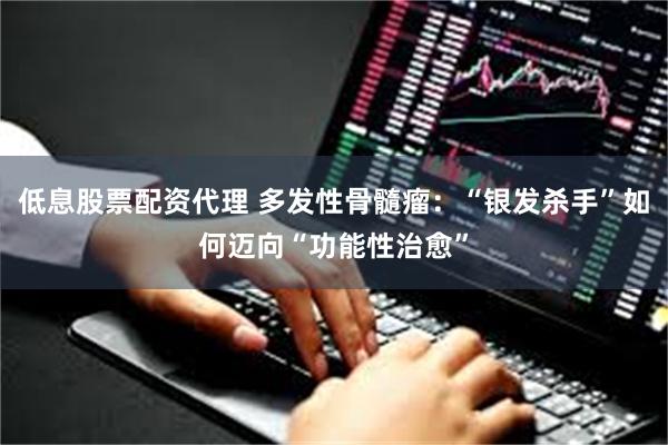 低息股票配资代理 多发性骨髓瘤:“银发杀手”如何迈向“功能性治愈”