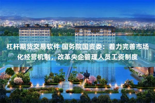 杠杆期货交易软件 国务院国资委：着力完善市场化经营机制，改革央企管理人员工资制度