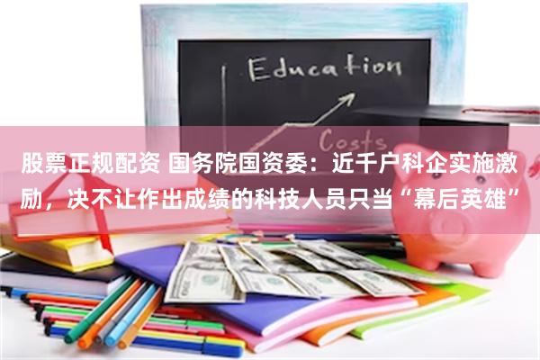 股票正规配资 国务院国资委：近千户科企实施激励，决不让作出成绩的科技人员只当“幕后英雄”