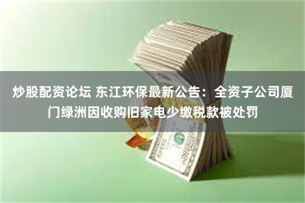 炒股配资论坛 东江环保最新公告:全资子公司厦门绿洲因收购旧家电少缴税款被处罚