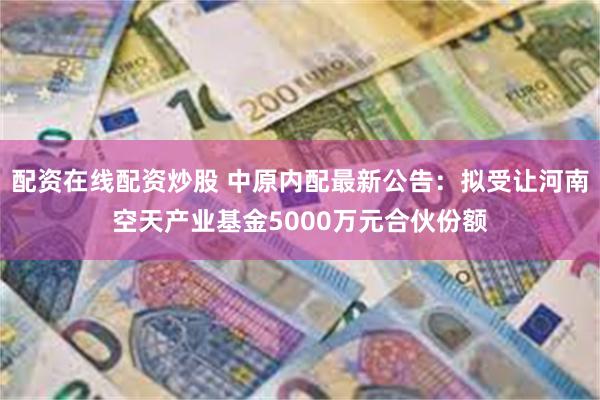 配资在线配资炒股 中原内配最新公告：拟受让河南空天产业基金5000万元合伙份额