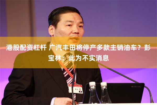 港股配资杠杆 广汽丰田将停产多款主销油车？彭宝林：此为不实消息