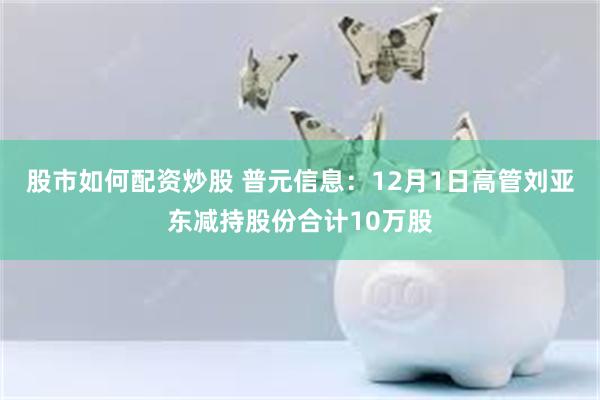 股市如何配资炒股 普元信息：12月1日高管刘亚东减持股份合计10万股