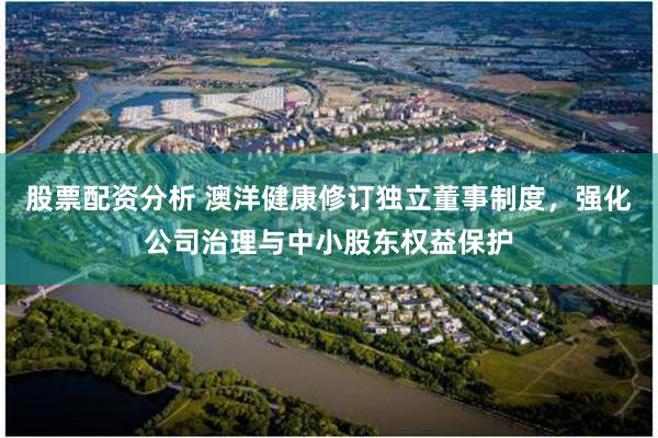 股票配资分析 澳洋健康修订独立董事制度，强化公司治理与中小股东权益保护