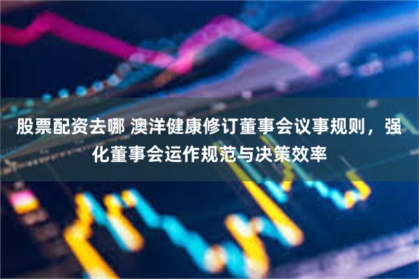 股票配资去哪 澳洋健康修订董事会议事规则，强化董事会运作规范与决策效率