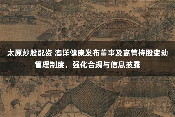 太原炒股配资 澳洋健康发布董事及高管持股变动管理制度，强化合规与信息披露