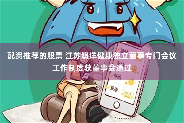 配资推荐的股票 江苏澳洋健康独立董事专门会议工作制度获董事会通过