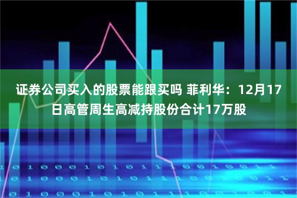 证券公司买入的股票能跟买吗 菲利华：12月17日高管周生高减持股份合计17万股