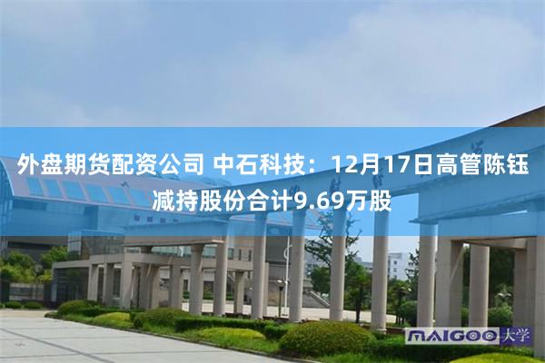 外盘期货配资公司 中石科技：12月17日高管陈钰减持股份合计9.69万股