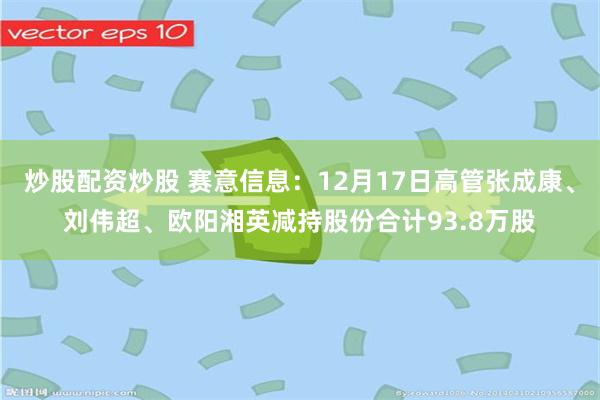 炒股配资炒股 赛意信息：12月17日高管张成康、刘伟超、欧阳湘英减持股份合计93.8万股
