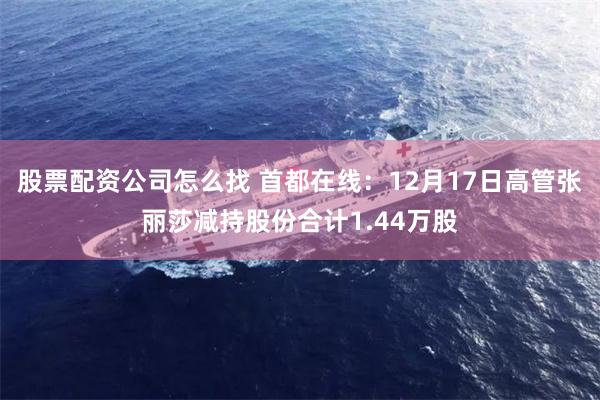 股票配资公司怎么找 首都在线：12月17日高管张丽莎减持股份合计1.44万股