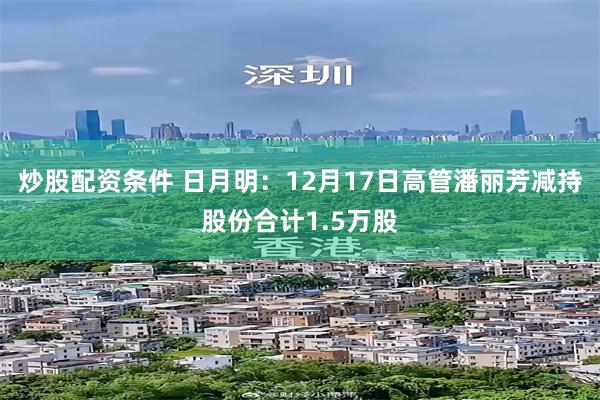 炒股配资条件 日月明：12月17日高管潘丽芳减持股份合计1.5万股